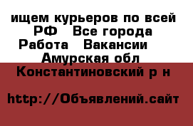 ищем курьеров по всей РФ - Все города Работа » Вакансии   . Амурская обл.,Константиновский р-н